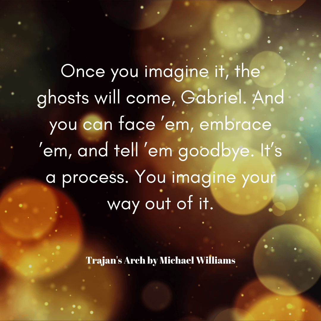 Once you imagine it, the ghosts will come, Gabriel. And you can face ’em, embrace ’em, and tell ’em goodbye. It’s a process. You imagine your way out of it. - A quote from Trajan's Arch by Michael Williams about storytelling and the past.