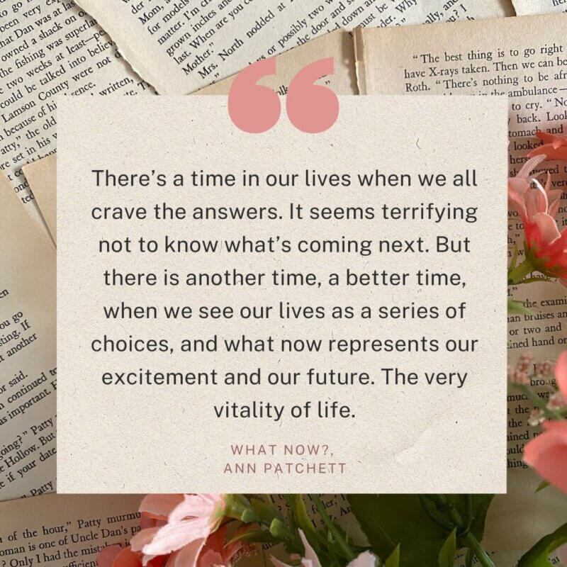 “There’s a time in our lives when we all crave the answers. It seems terrifying not to know what’s coming next. But there is another time, a better time, when we see our lives as a series of choices, and what now represents our excitement and our future. The very vitality of life.”  - What now?