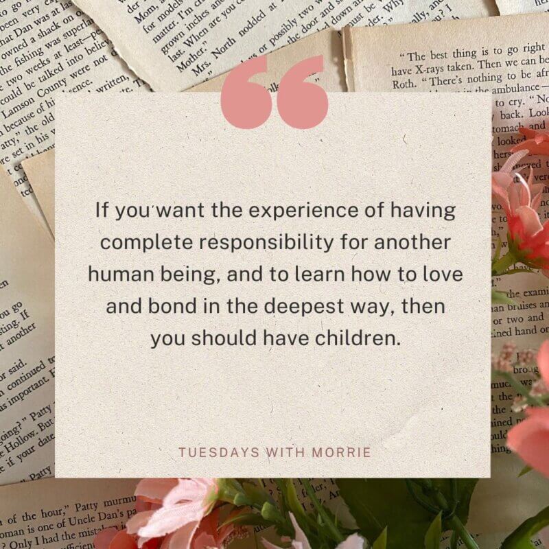 Quote 5: Learning to Love Through Parenthood
“If you want the experience of having complete responsibility for another human being, and to learn how to love and bond in the deepest way, then you should have children."
Tuesdays with Morrie